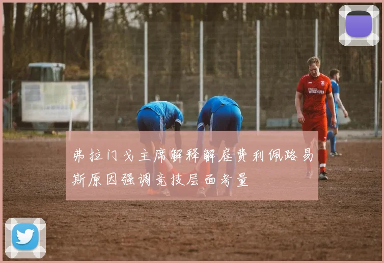 弗拉门戈主席解释解雇费利佩路易斯原因强调竞技层面考量