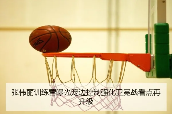 张伟丽训练营曝光笼边控制强化卫冕战看点再升级