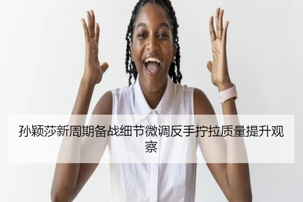 孙颖莎新周期备战细节微调反手拧拉质量提升观察