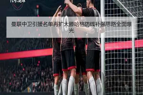 曼联中卫引援名单再扩大滕哈格防线补强思路全面曝光