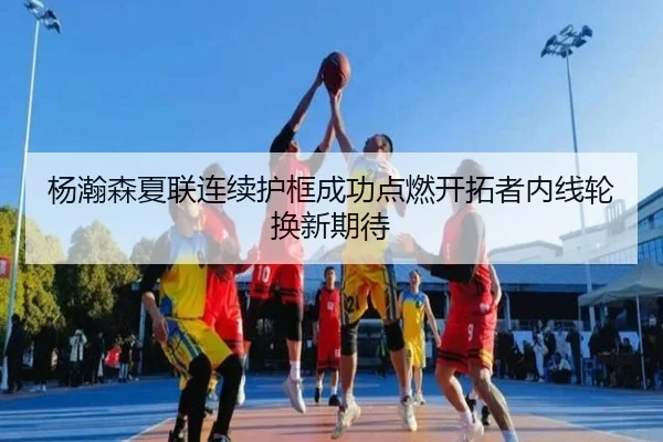 杨瀚森夏联连续护框成功点燃开拓者内线轮换新期待