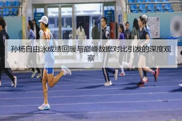 孙杨自由泳成绩回暖与巅峰数据对比引发的深度观察