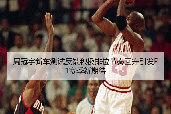 周冠宇新车测试反馈积极排位节奏回升引发F1赛季新期待